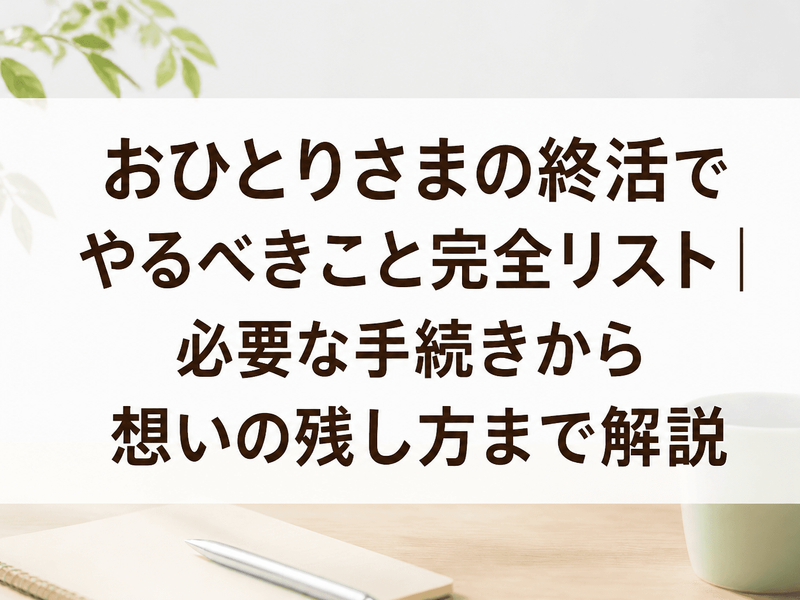 おひとりさまの終活でやるべきこと完全リスト｜必要な手続きから想いの残し方まで解説
